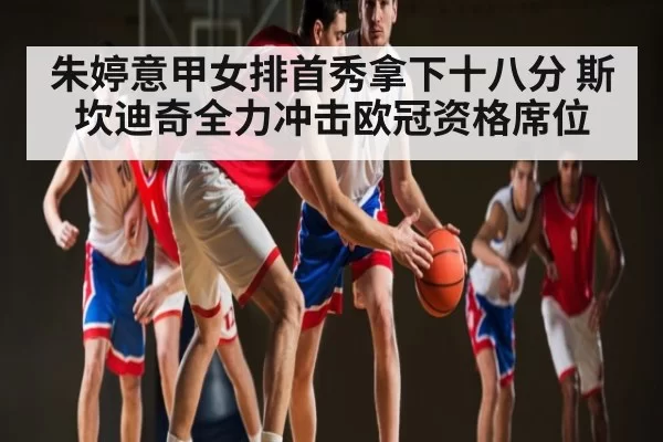 朱婷意甲女排首秀拿下十八分 斯坎迪奇全力冲击欧冠资格席位